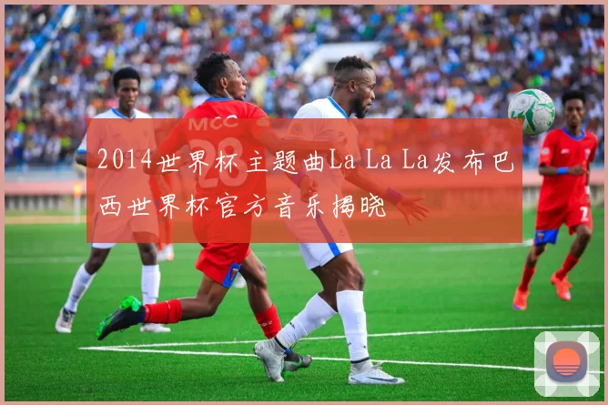 2014世界杯主题曲La La La发布巴西世界杯官方音乐揭晓