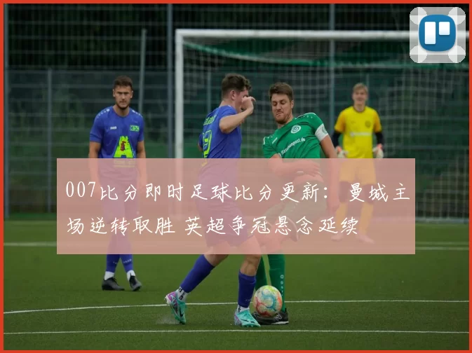 007比分即时足球比分更新：曼城主场逆转取胜 英超争冠悬念延续