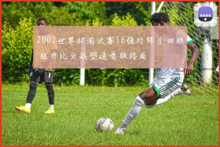 2002世界杯淘汰赛16强对阵全回顾 经典比分战塑造晋级格局
