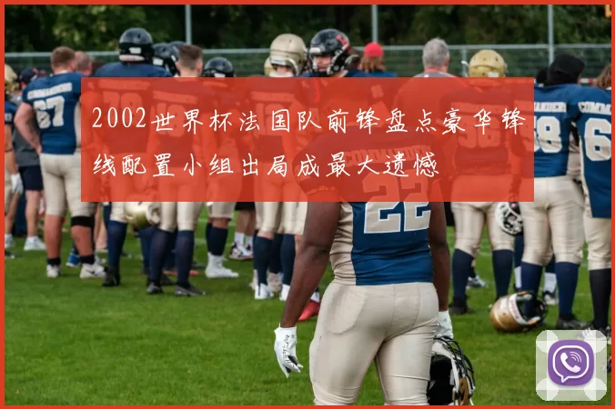 2002世界杯法国队前锋盘点豪华锋线配置小组出局成最大遗憾