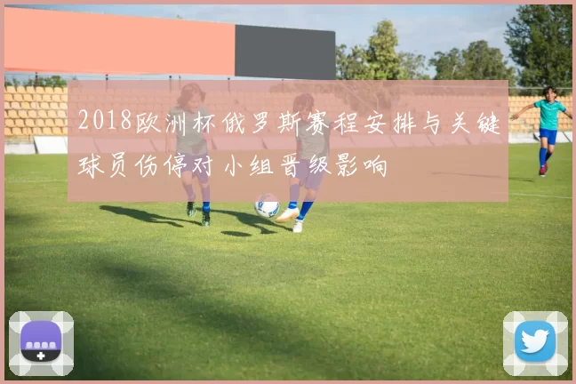 2018欧洲杯俄罗斯赛程安排与关键球员伤停对小组晋级影响