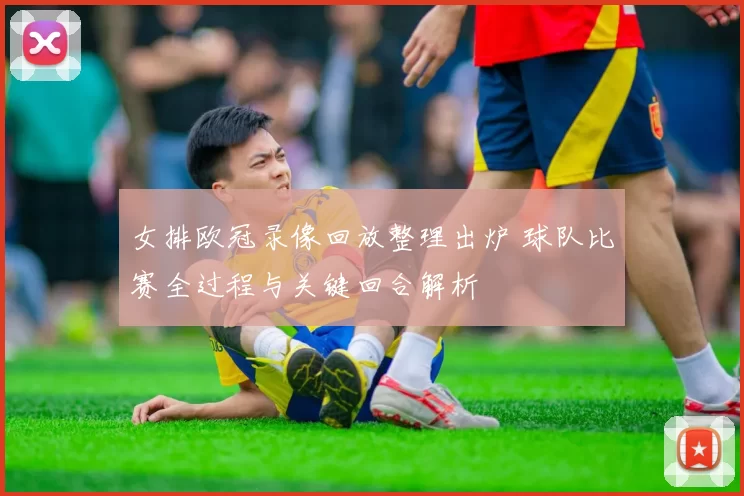 女排欧冠录像回放整理出炉 球队比赛全过程与关键回合解析