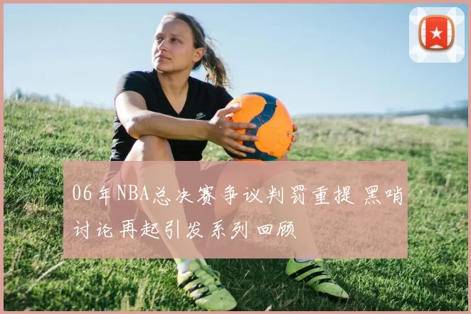 06年NBA总决赛争议判罚重提 黑哨讨论再起引发系列回顾