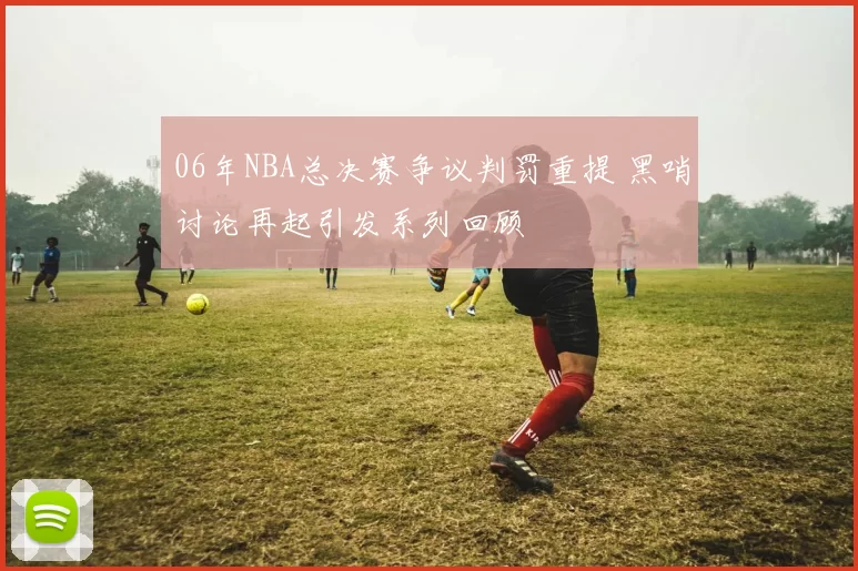 06年NBA总决赛争议判罚重提 黑哨讨论再起引发系列回顾