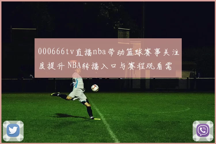 000666tv直播nba带动篮球赛事关注度提升 NBA转播入口与赛程观看需求增长