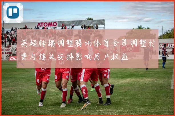 英超转播调整腾讯体育会员调整付费与播放安排影响用户权益
