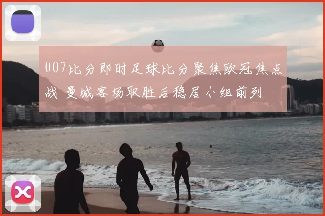 007比分即时足球比分聚焦欧冠焦点战 曼城客场取胜后稳居小组前列