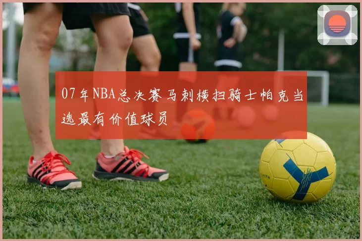 07年NBA总决赛马刺横扫骑士帕克当选最有价值球员