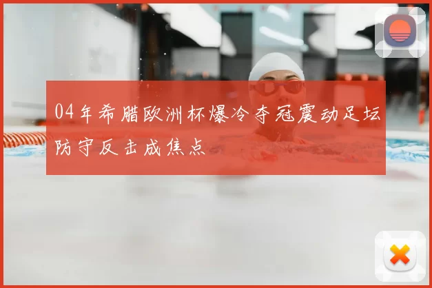 04年希腊欧洲杯爆冷夺冠震动足坛防守反击成焦点