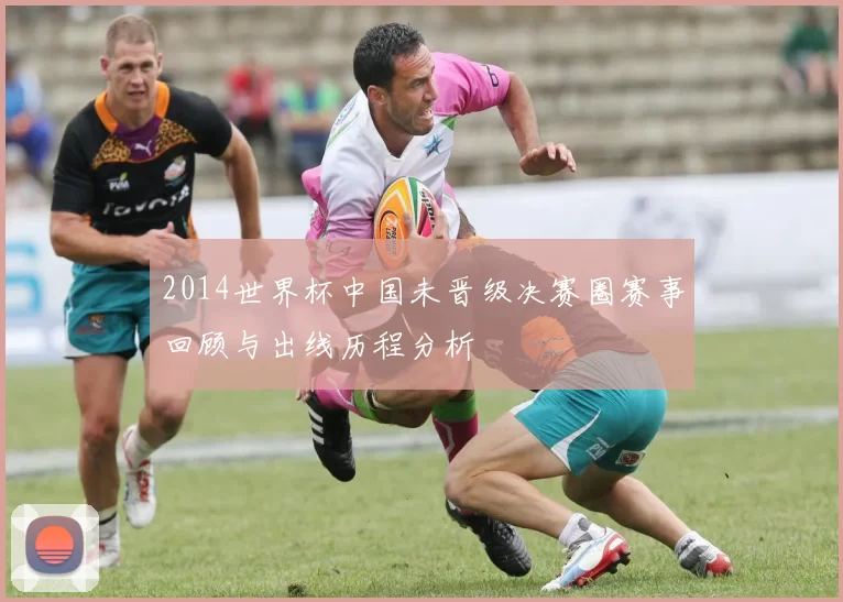 2014世界杯中国未晋级决赛圈赛事回顾与出线历程分析