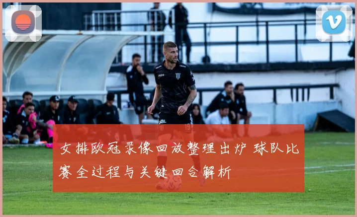 女排欧冠录像回放整理出炉 球队比赛全过程与关键回合解析