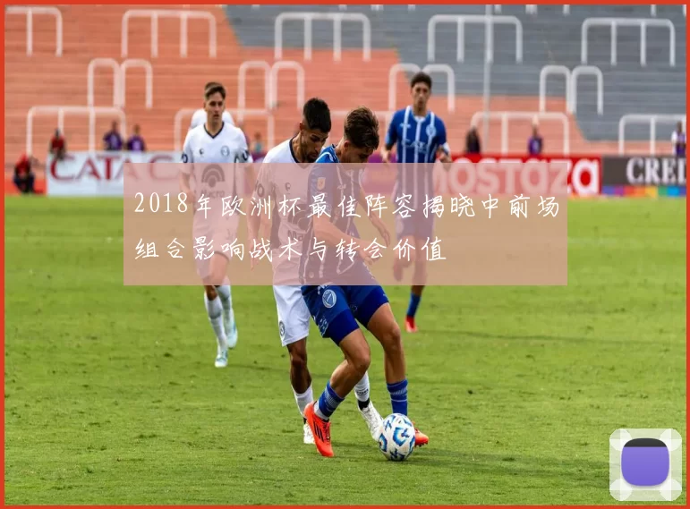 2018年欧洲杯最佳阵容揭晓中前场组合影响战术与转会价值