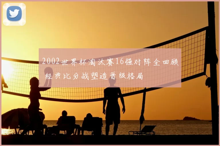 2002世界杯淘汰赛16强对阵全回顾 经典比分战塑造晋级格局