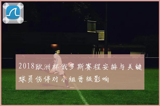 2018欧洲杯俄罗斯赛程安排与关键球员伤停对小组晋级影响