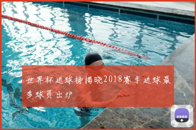 世界杯进球榜揭晓2018赛季进球最多球员出炉