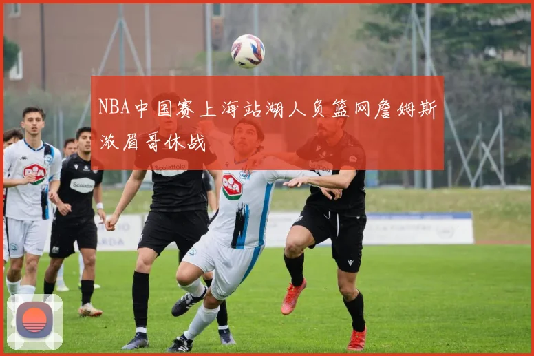 NBA中国赛上海站湖人负篮网詹姆斯浓眉哥休战