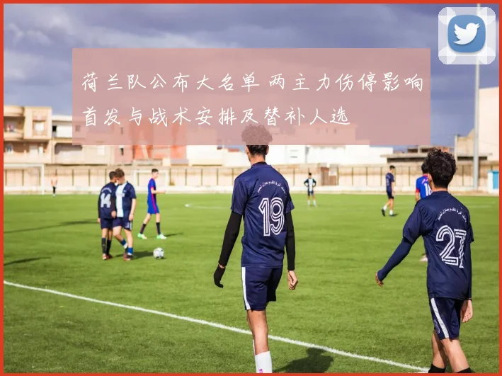 荷兰队公布大名单 两主力伤停影响首发与战术安排及替补人选