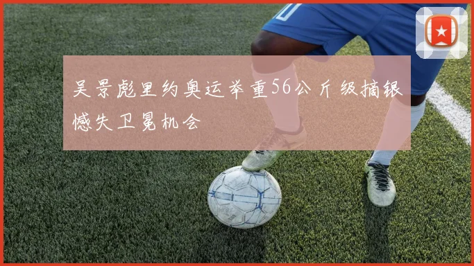 吴景彪里约奥运举重56公斤级摘银憾失卫冕机会