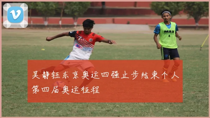 吴静钰东京奥运四强止步结束个人第四届奥运征程