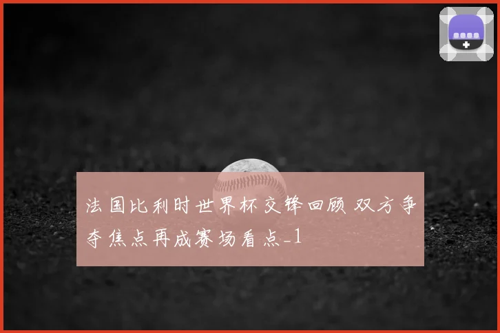 法国比利时世界杯交锋回顾 双方争夺焦点再成赛场看点_1