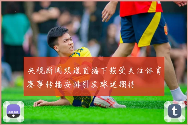 央视新闻频道直播下载受关注体育赛事转播安排引发球迷期待