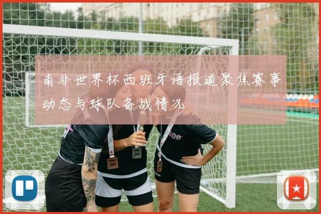 南非世界杯西班牙语报道聚焦赛事动态与球队备战情况