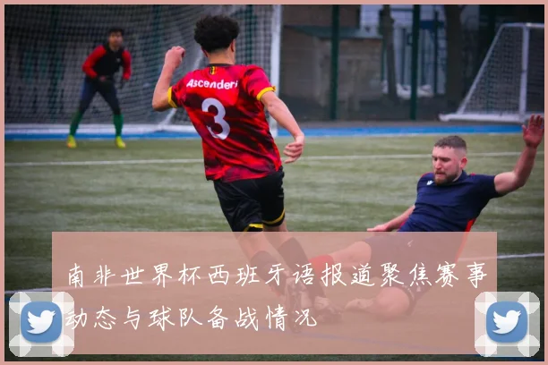 南非世界杯西班牙语报道聚焦赛事动态与球队备战情况