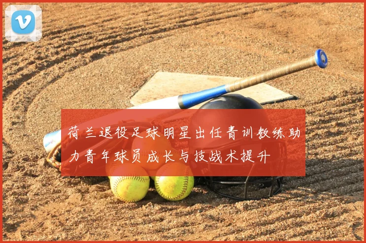 荷兰退役足球明星出任青训教练助力青年球员成长与技战术提升