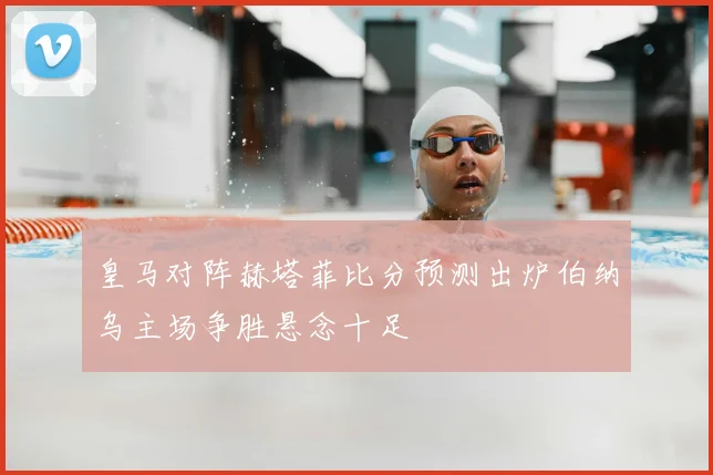 皇马对阵赫塔菲比分预测出炉伯纳乌主场争胜悬念十足