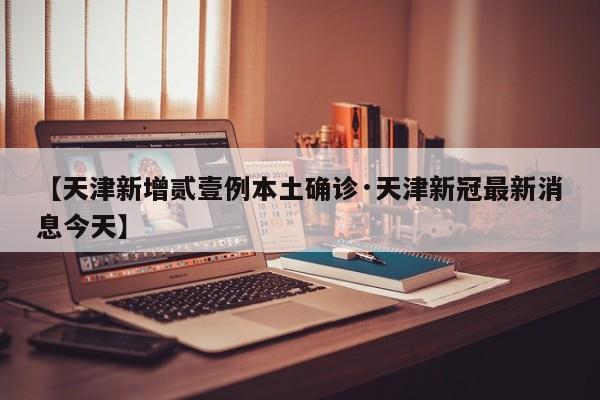【天津新增贰壹例本土确诊·天津新冠最新消息今天】