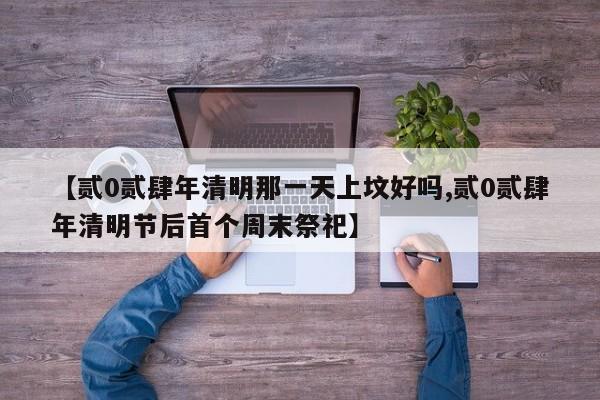 【贰0贰肆年清明那一天上坟好吗,贰0贰肆年清明节后首个周末祭祀】