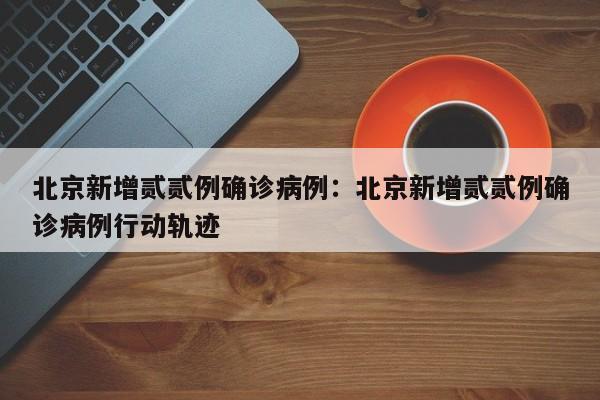 北京新增贰贰例确诊病例：北京新增贰贰例确诊病例行动轨迹