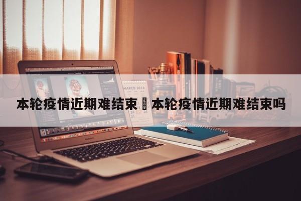 本轮疫情近期难结束›本轮疫情近期难结束吗