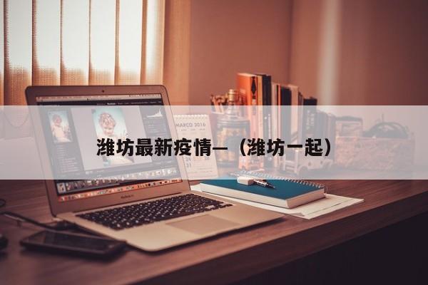 潍坊最新疫情—（潍坊一起）
