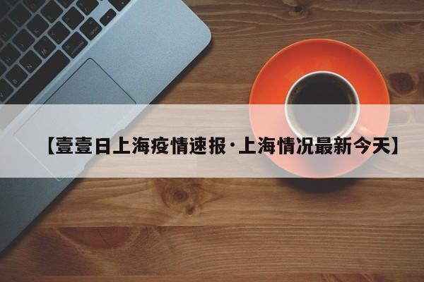 【壹壹日上海疫情速报·上海情况最新今天】