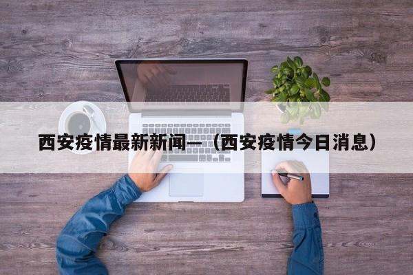 西安疫情最新新闻—（西安疫情今日消息）