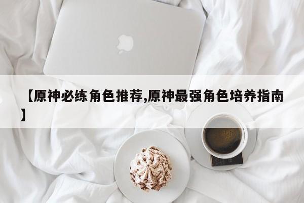 【原神必练角色推荐,原神最强角色培养指南】