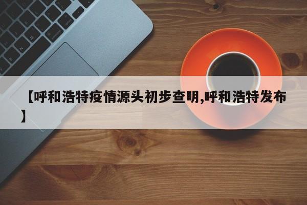 【呼和浩特疫情源头初步查明,呼和浩特发布】