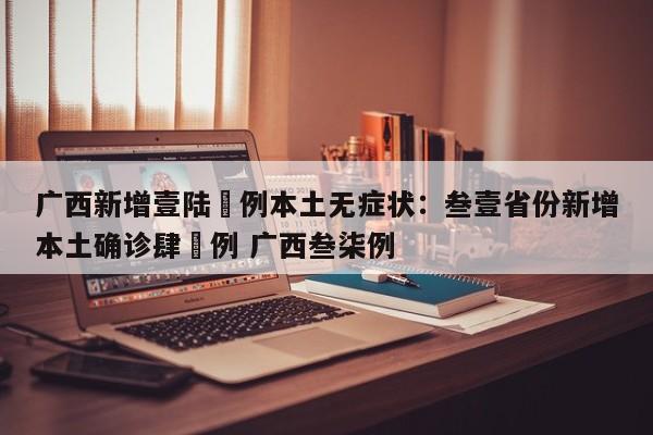 广西新增壹陆無例本土无症状:叁壹省份新增本土确诊肆無例 广西叁柒例