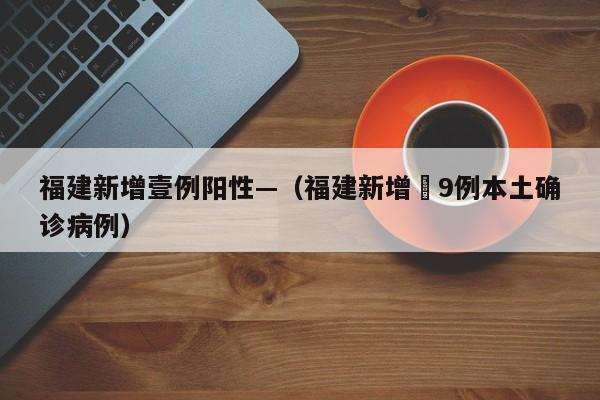 福建新增壹例阳性—（福建新增無9例本土确诊病例）