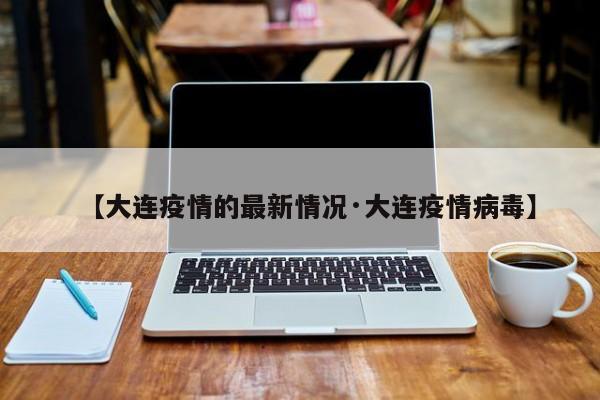 【大连疫情的最新情况·大连疫情病毒】