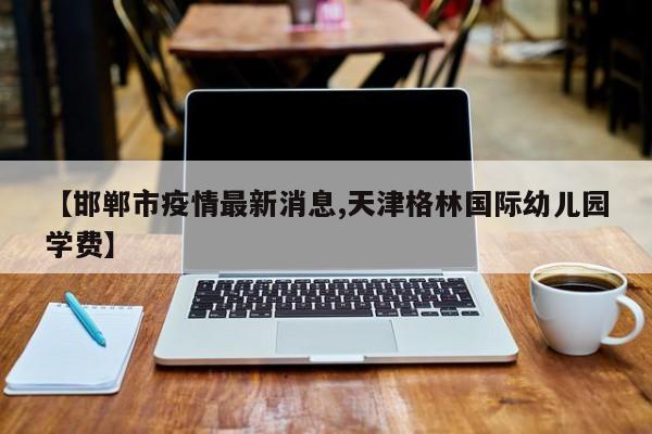 【邯郸市疫情最新消息,天津格林国际幼儿园学费】