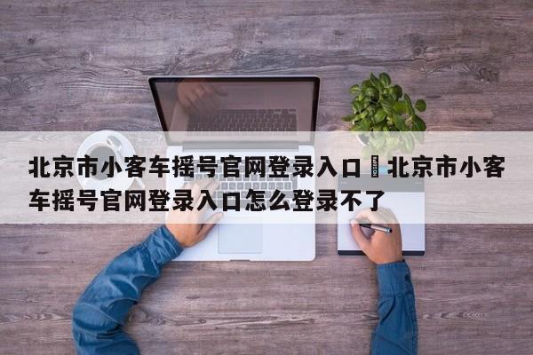 北京市小客车摇号官网登录入口›北京市小客车摇号官网登录入口怎么登录不了