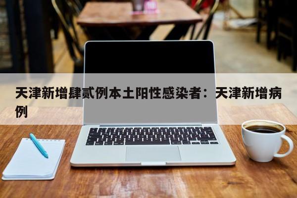 天津新增肆贰例本土阳性感染者：天津新增病例