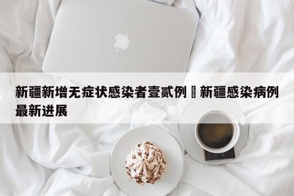 新疆新增无症状感染者壹贰例›新疆感染病例最新进展